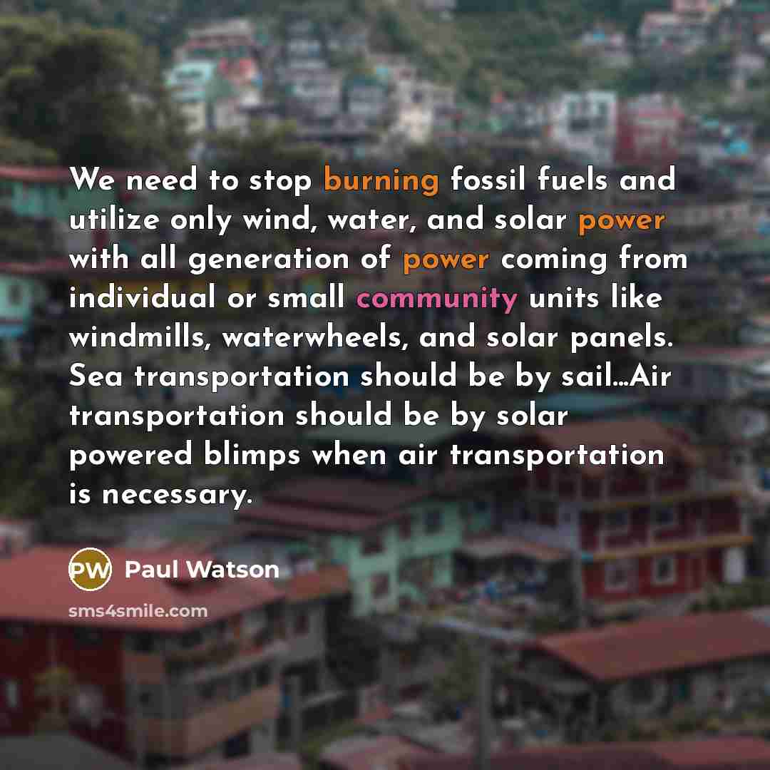“We need to stop burning fossil fuels and utilize only wind, water, and solar power with all generation of power coming from individual or small community units like windmills, waterwheels, and solar panels. Sea transportation should be by sail...Air transportation should be by solar powered blimps…” quote by Paul Watson