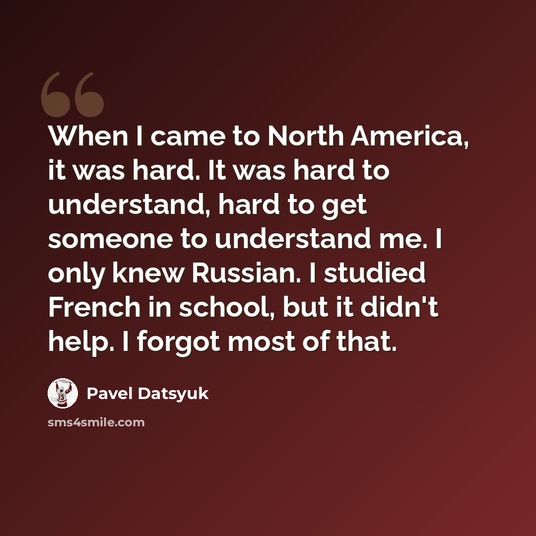 “When I came to North America, it was hard. It was hard to understand, hard to get someone to understand me. I only knew Russian. I studied French in school, but it didn't help. I forgot most of that.” quote by Pavel Datsyuk