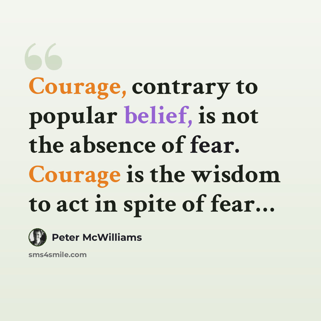 “Courage, contrary to popular belief, is not the absence of fear. Courage is the wisdom to act in spite of fear…” quote by Peter McWilliams