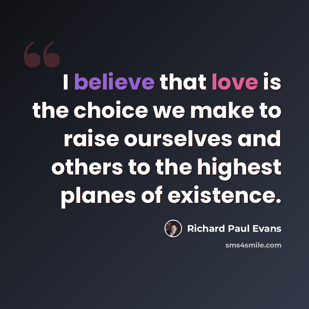 “I believe that love is the choice we make to raise ourselves and others to the highest planes of existence.” quote by Richard Paul Evans