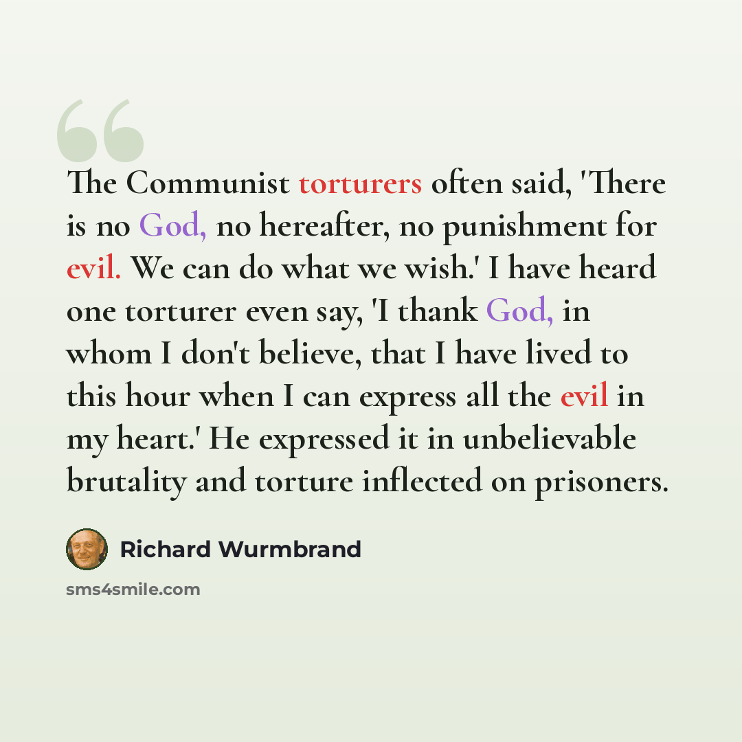“The Communist torturers often said, 'There is no God, no hereafter, no punishment for evil. We can do what we wish.' I have heard one torturer even say, 'I thank God, in whom I don't believe, that I have lived to this hour when I can express all the evil in my heart.' He expressed it in…” quote by Richard Wurmbrand