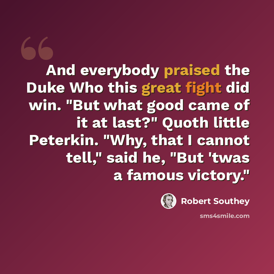 “And everybody praised the Duke Who this great fight did win. "But what good came of it at last?" Quoth little Peterkin. "Why, that I cannot tell," said he, "But 'twas a famous victory."” quote by Robert Southey