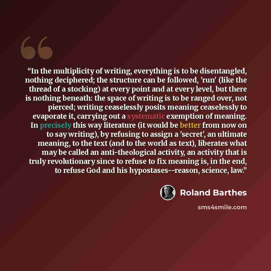 “In the multiplicity of writing, everything is to be disentangled, nothing deciphered; the structure can be followed, 'run' (like the thread of a stocking) at every point and at every level, but there is nothing beneath: the space of writing is to be ranged over, not pierced; writing ceaselessly…” quote by Roland Barthes