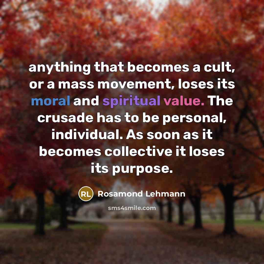 “anything that becomes a cult, or a mass movement, loses its moral and spiritual value. The crusade has to be personal, individual. As soon as it becomes collective it loses its purpose.” quote by Rosamond Lehmann