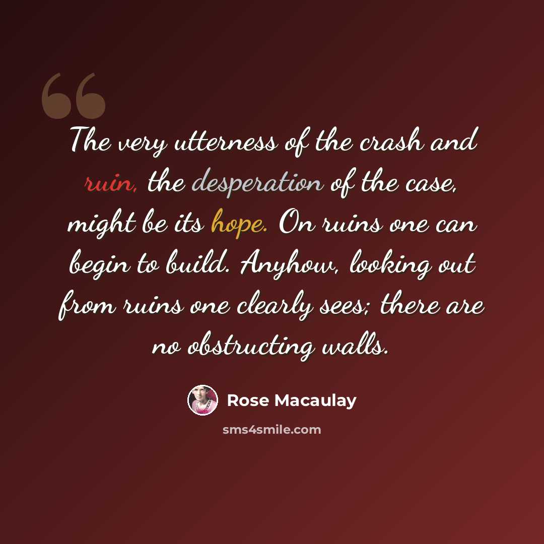 “The very utterness of the crash and ruin, the desperation of the case, might be its hope. On ruins one can begin to build. Anyhow, looking out from ruins one clearly sees; there are no obstructing walls.” quote by Rose Macaulay