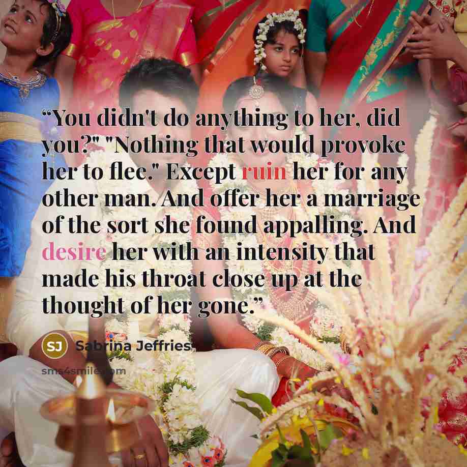 “You didn't do anything to her, did you?" "Nothing that would provoke her to flee." Except ruin her for any other man. And offer her a marriage of the sort she found appalling. And desire her with an intensity that made his throat close up at the thought of her gone.” quote by Sabrina Jeffries