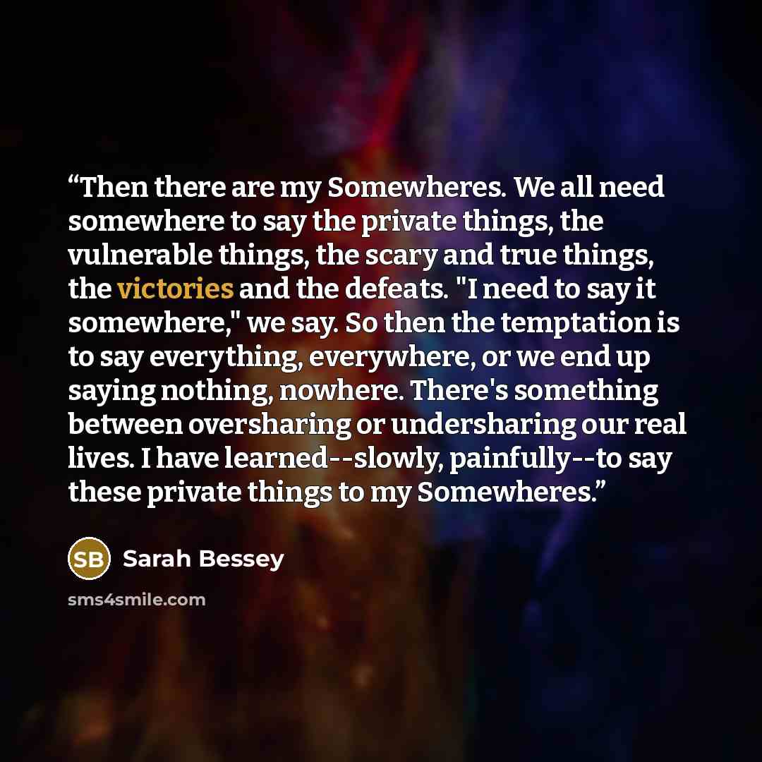 “Then there are my Somewheres. We all need somewhere to say the private things, the vulnerable things, the scary and true things, the victories and the defeats. "I need to say it somewhere," we say. So then the temptation is to say everything, everywhere, or we end up saying nothing, nowhere…” quote by Sarah Bessey