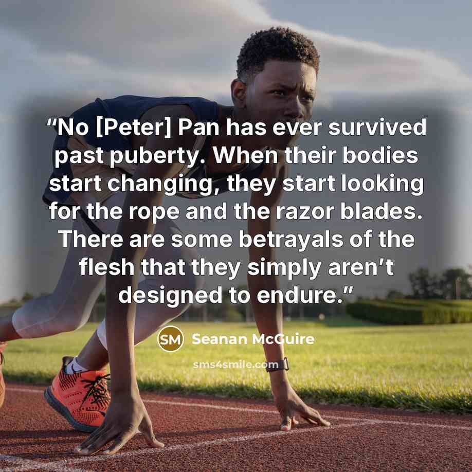 “No [Peter] Pan has ever survived past puberty. When their bodies start changing, they start looking for the rope and the razor blades. There are some betrayals of the flesh that they simply aren’t designed to endure.” quote by Seanan McGuire