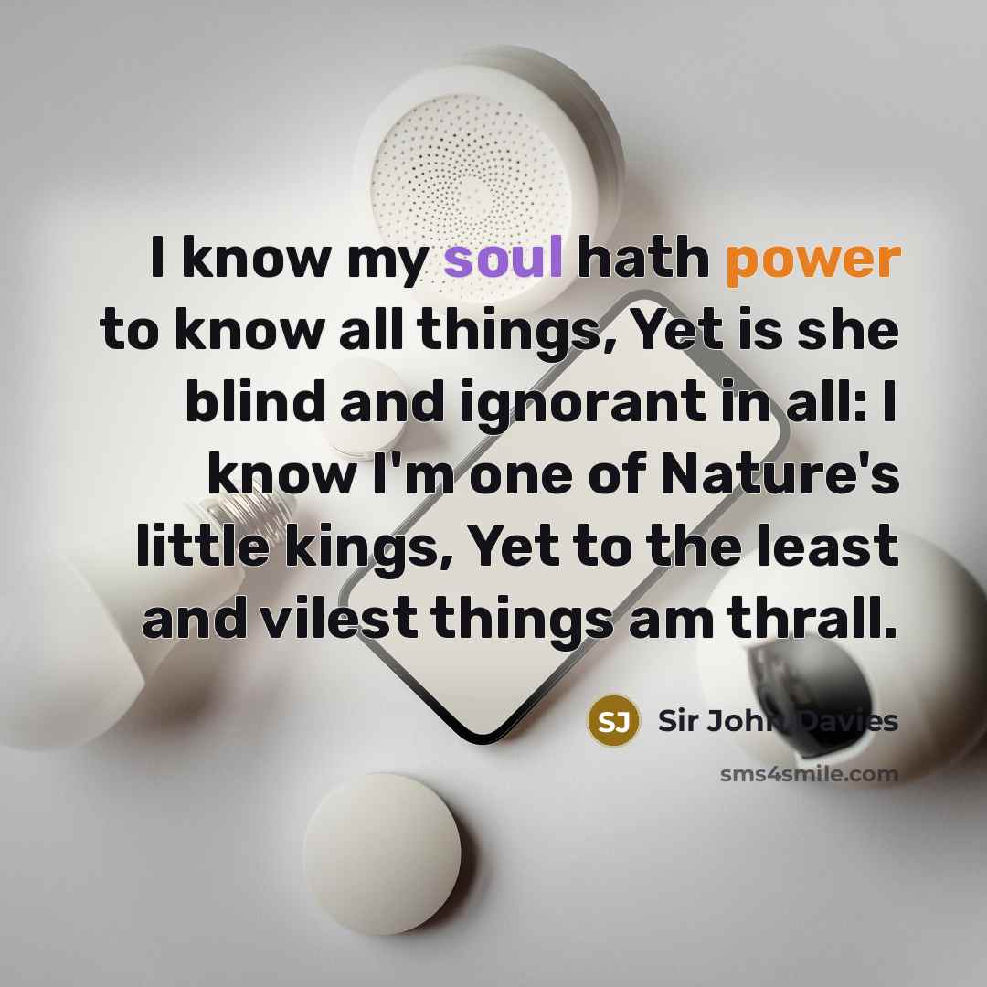 “I know my soul hath power to know all things, Yet is she blind and ignorant in all: I know I'm one of Nature's little kings, Yet to the least and vilest things am thrall.” quote by Sir John Davies