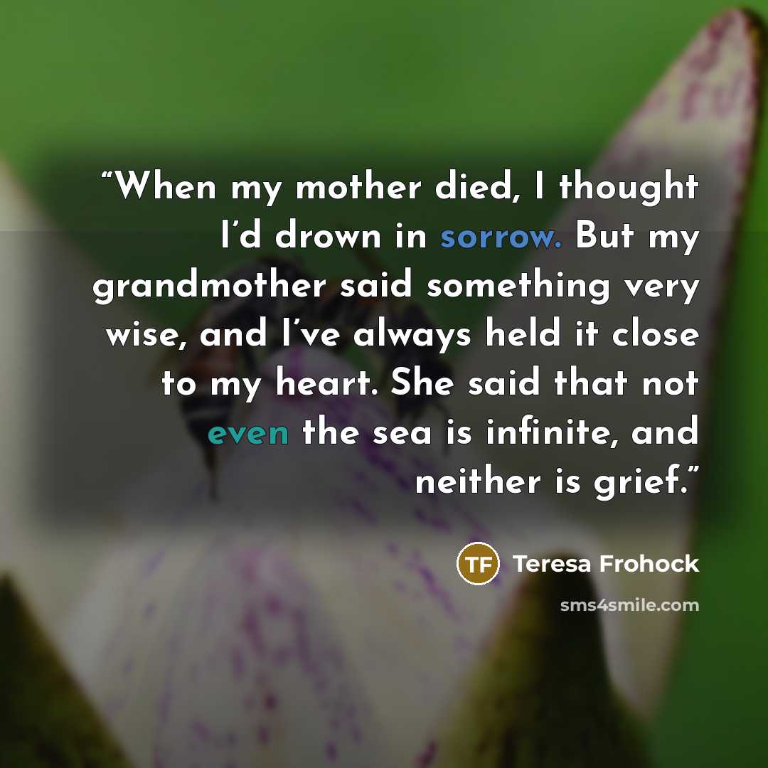 “When my mother died, I thought I’d drown in sorrow. But my grandmother said something very wise, and I’ve always held it close to my heart. She said that not even the sea is infinite, and neither is grief.” quote by Teresa Frohock
