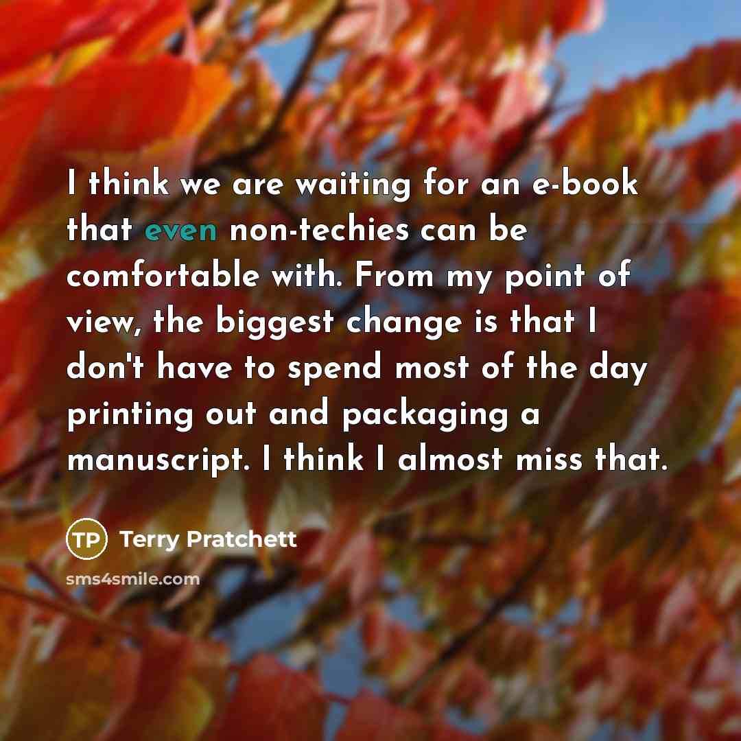 “I think we are waiting for an e-book that even non-techies can be comfortable with. From my point of view, the biggest change is that I don't have to spend most of the day printing out and packaging a manuscript. I think I almost miss that.” quote by Terry Pratchett