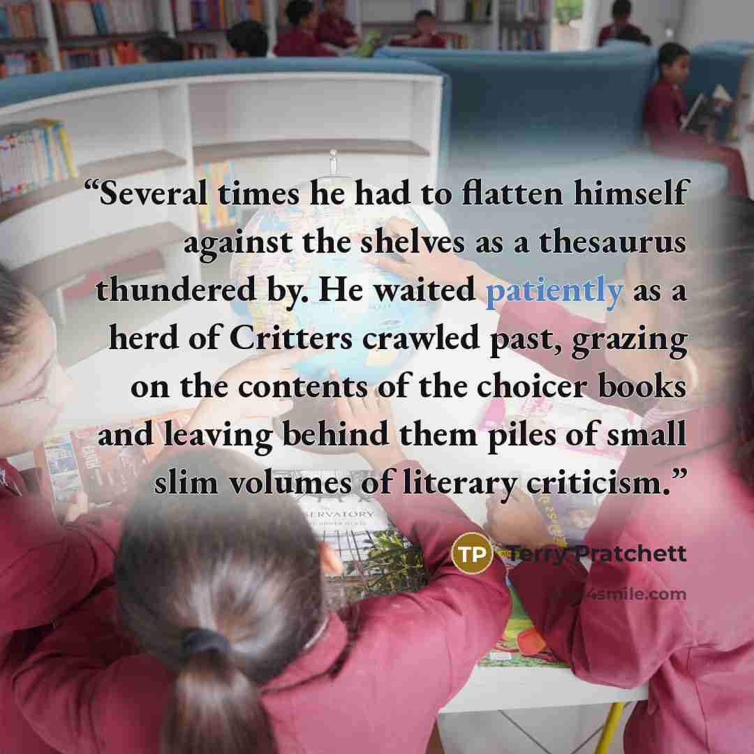“Several times he had to flatten himself against the shelves as a thesaurus thundered by. He waited patiently as a herd of Critters crawled past, grazing on the contents of the choicer books and leaving behind them piles of small slim volumes of literary criticism.” quote by Terry Pratchett