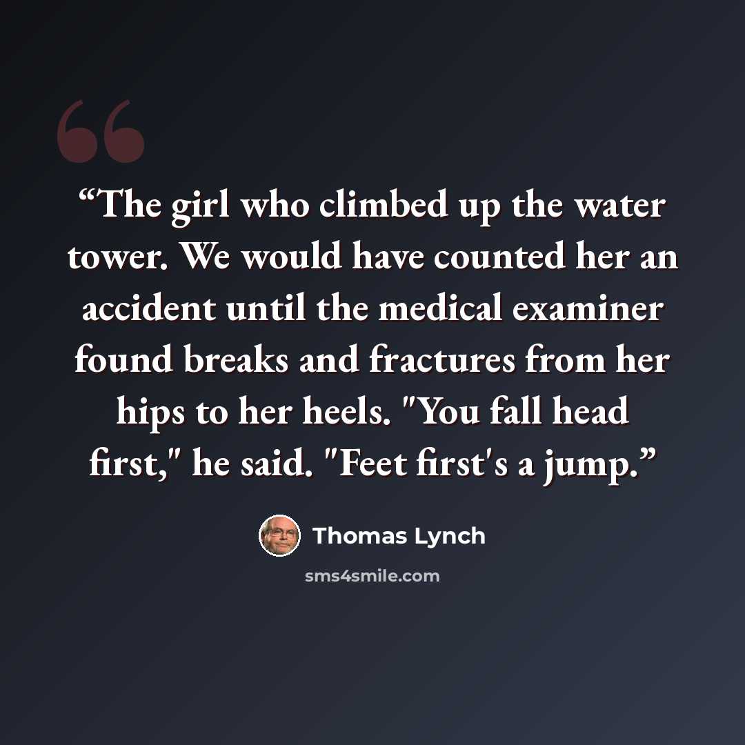 “The girl who climbed up the water tower. We would have counted her an accident until the medical examiner found breaks and fractures from her hips to her heels. "You fall head first," he said. "Feet first's a jump.” quote by Thomas Lynch
