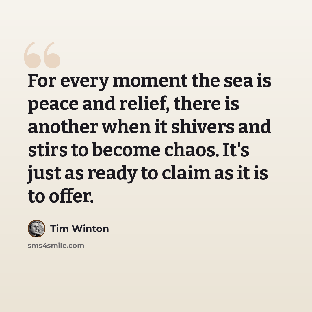 “For every moment the sea is peace and relief, there is another when it shivers and stirs to become chaos. It's just as ready to claim as it is to offer.” quote by Tim Winton