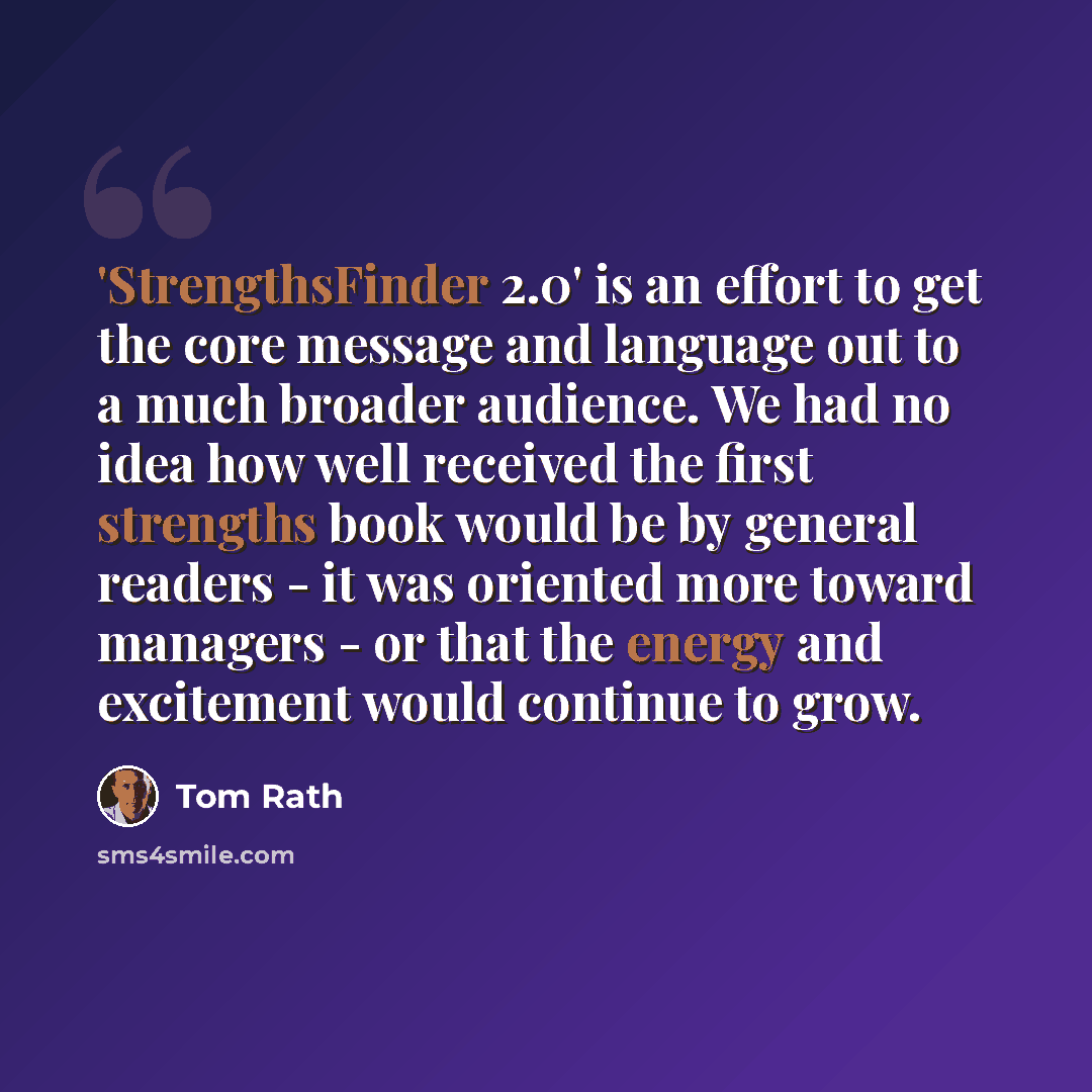 “'StrengthsFinder 2.0' is an effort to get the core message and language out to a much broader audience. We had no idea how well received the first strengths book would be by general readers - it was oriented more toward managers - or that the energy and excitement would continue to grow.” quote by Tom Rath