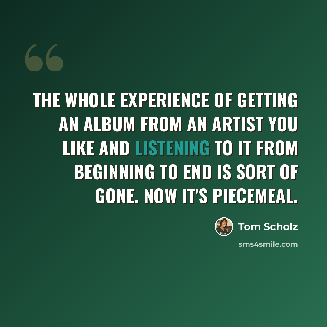 “The whole experience of getting an album from an artist you like and listening to it from beginning to end is sort of gone. Now it's piecemeal.” quote by Tom Scholz