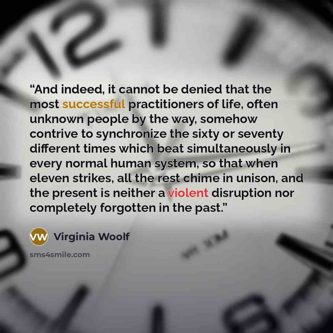 “And indeed, it cannot be denied that the most successful practitioners of life, often unknown people by the way, somehow contrive to synchronize the sixty or seventy different times which beat simultaneously in every normal human system, so that when eleven strikes, all the rest chime in unison…” quote by Virginia Woolf
