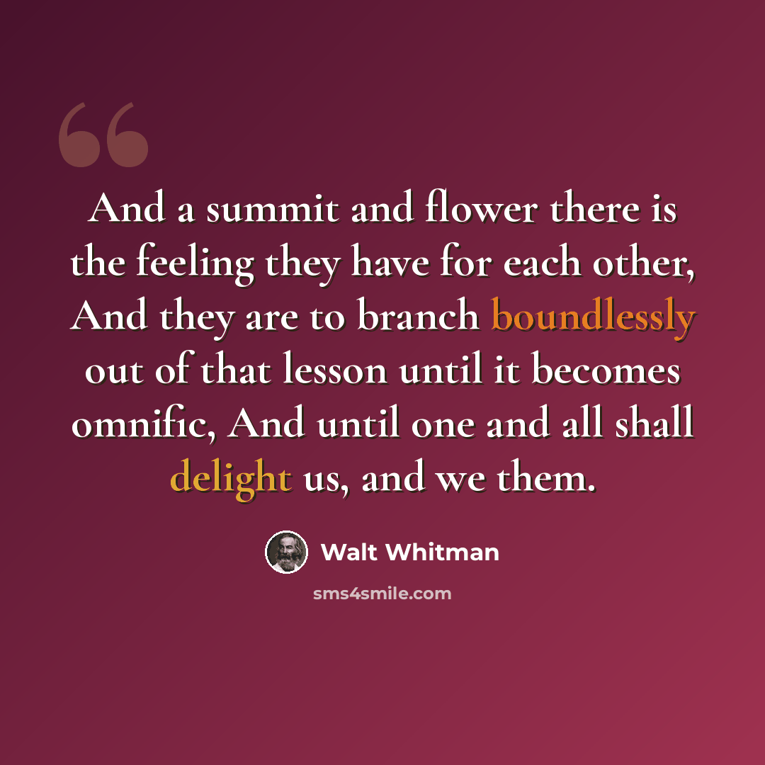 “And a summit and flower there is the feeling they have for each other, And they are to branch boundlessly out of that lesson until it becomes omnific, And until one and all shall delight us, and we them.” quote by Walt Whitman
