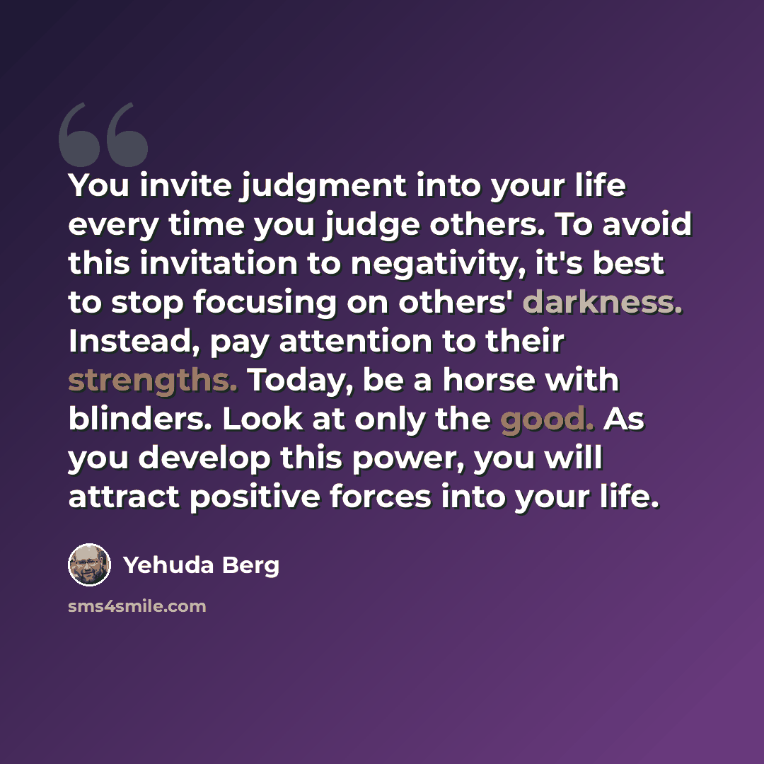 “You invite judgment into your life every time you judge others. To avoid this invitation to negativity, it's best to stop focusing on others' darkness. Instead, pay attention to their strengths. Today, be a horse with blinders. Look at only the good. As you develop this power, you will attract…” quote by Yehuda Berg