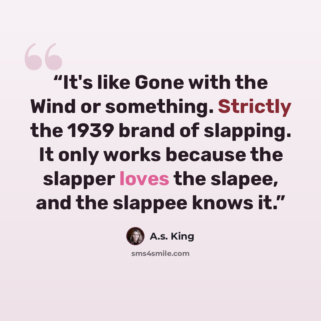 “It's like Gone with the Wind or something. Strictly the 1939 brand of slapping. It only works because the slapper loves the slapee, and the slappee knows it.” quote by A.S. King