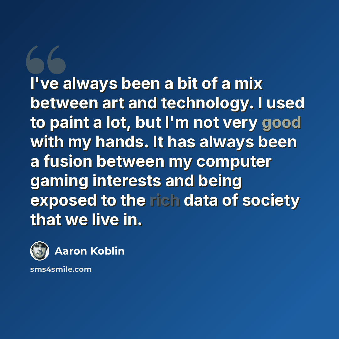 “I've always been a bit of a mix between art and technology. I used to paint a lot, but I'm not very good with my hands. It has always been a fusion between my computer gaming interests and being exposed to the rich data of society that we live in.” quote by Aaron Koblin