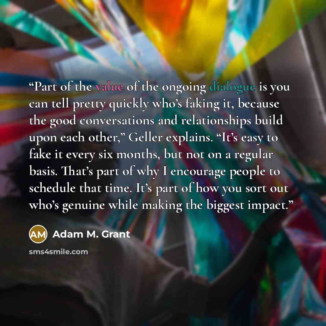 “Part of the value of the ongoing dialogue is you can tell pretty quickly who’s faking it, because the good conversations and relationships build upon each other,” Geller explains. “It’s easy to fake it every six months, but not on a regular basis. That’s part of why I encourage people to schedule…” quote by Adam M. Grant