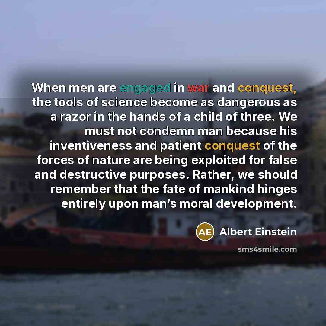 “When men are engaged in war and conquest, the tools of science become as dangerous as a razor in the hands of a child of three. We must not condemn man because his inventiveness and patient conquest of the forces of nature are being exploited for false and destructive purposes. Rather, we should…” quote by Albert Einstein