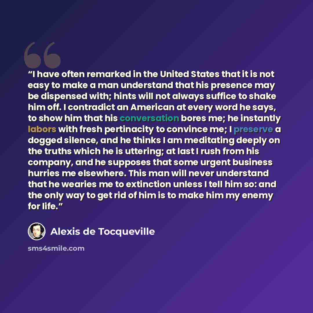“I have often remarked in the United States that it is not easy to make a man understand that his presence may be dispensed with; hints will not always suffice to shake him off. I contradict an American at every word he says, to show him that his conversation bores me; he instantly labors with…” quote by Alexis de Tocqueville