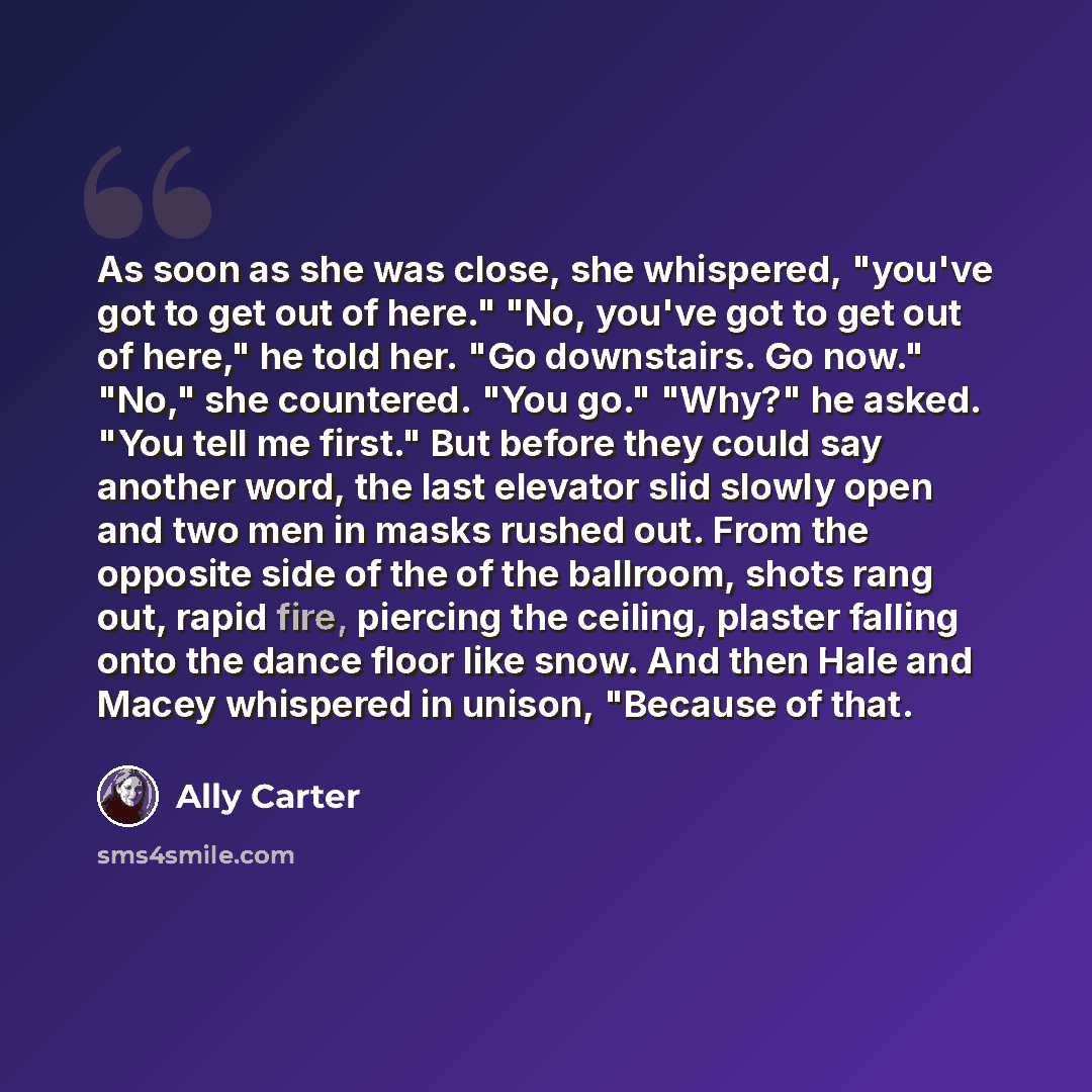 “As soon as she was close, she whispered, "you've got to get out of here." "No, you've got to get out of here," he told her. "Go downstairs. Go now." "No," she countered. "You go." "Why?" he asked. "You tell me first." But before they could say another word, the last elevator slid slowly open and…” quote by Ally Carter