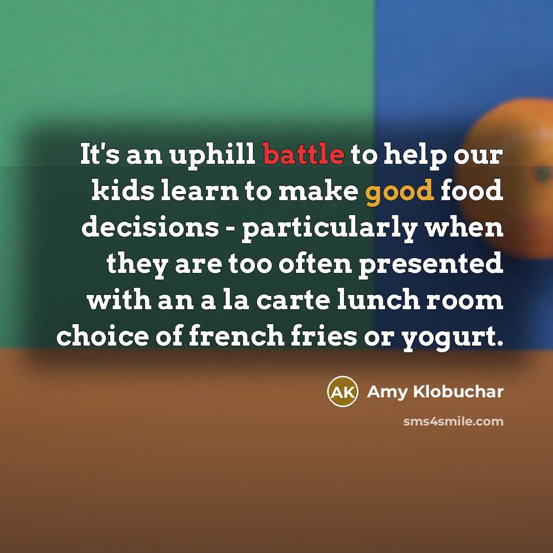 “It's an uphill battle to help our kids learn to make good food decisions - particularly when they are too often presented with an a la carte lunch room choice of french fries or yogurt.” quote by Amy Klobuchar