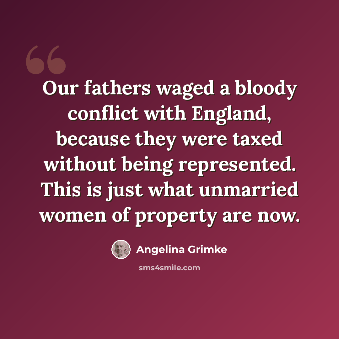 “Our fathers waged a bloody conflict with England, because they were taxed without being represented. This is just what unmarried women of property are now.” quote by Angelina Grimke