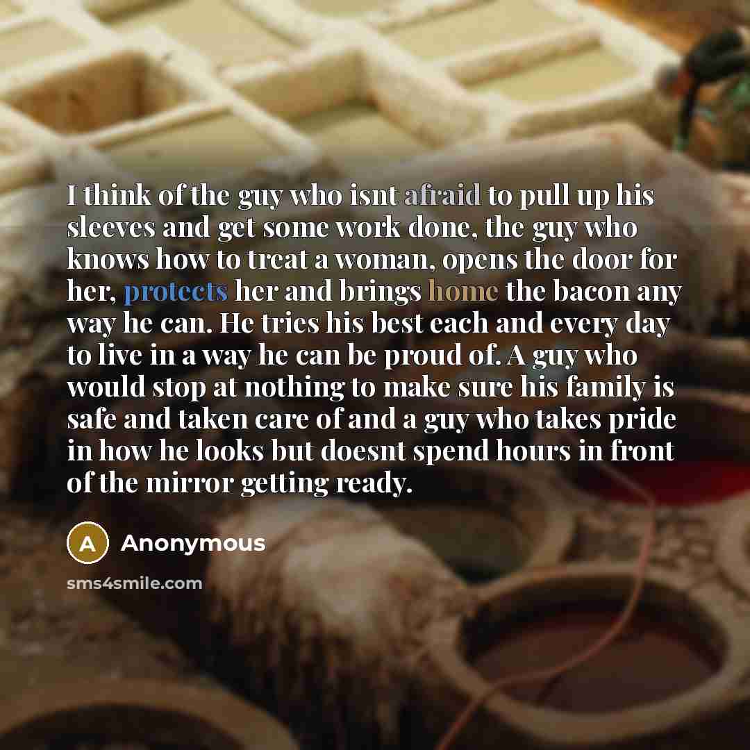 “I think of the guy who isnt afraid to pull up his sleeves and get some work done, the guy who knows how to treat a woman, opens the door for her, protects her and brings home the bacon any way he can. He tries his best each and every day to live in a way he can be proud of. A guy who would stop at…” quote by Anonymous