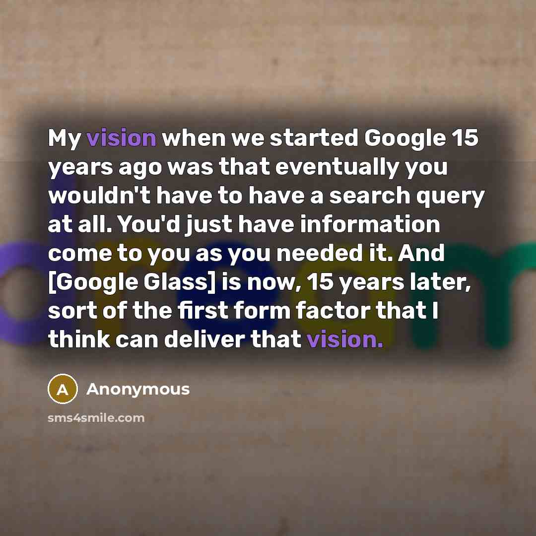 “My vision when we started Google 15 years ago was that eventually you wouldn't have to have a search query at all. You'd just have information come to you as you needed it. And [Google Glass] is now, 15 years later, sort of the first form factor that I think can deliver that vision.” quote by Anonymous