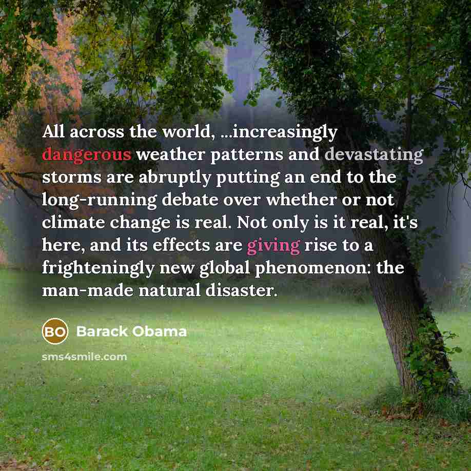“All across the world, ...increasingly dangerous weather patterns and devastating storms are abruptly putting an end to the long-running debate over whether or not climate change is real. Not only is it real, it's here, and its effects are giving rise to a frighteningly new global phenomenon: the…” quote by Barack Obama