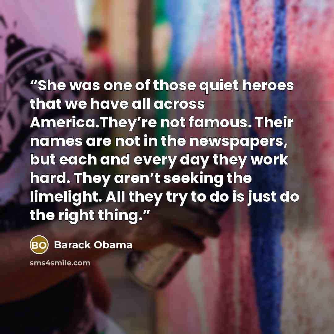 “She was one of those quiet heroes that we have all across America.They’re not famous. Their names are not in the newspapers, but each and every day they work hard. They aren’t seeking the limelight. All they try to do is just do the right thing.” quote by Barack Obama