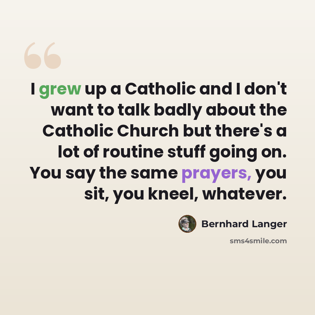 “I grew up a Catholic and I don't want to talk badly about the Catholic Church but there's a lot of routine stuff going on. You say the same prayers, you sit, you kneel, whatever.” quote by Bernhard Langer