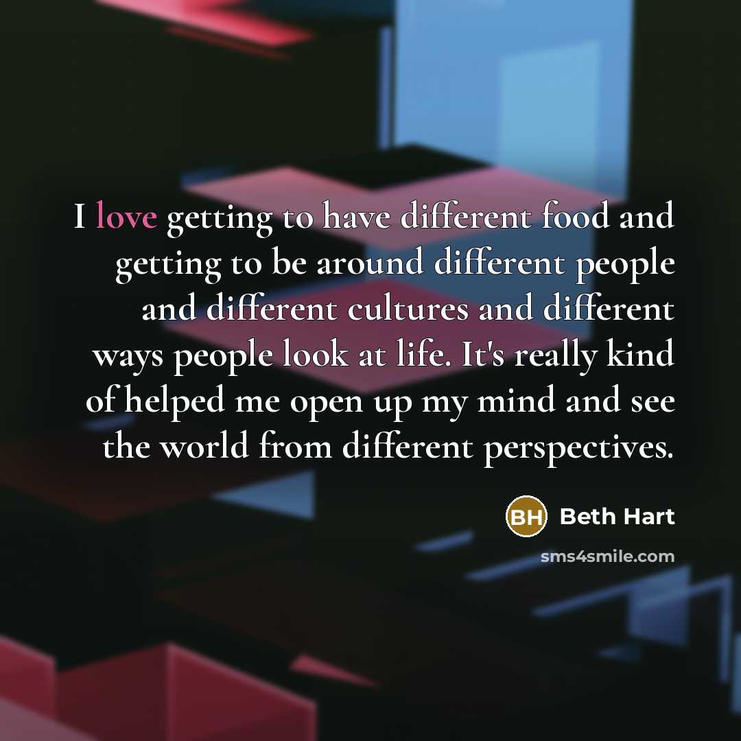 “I love getting to have different food and getting to be around different people and different cultures and different ways people look at life. It's really kind of helped me open up my mind and see the world from different perspectives.” quote by Beth Hart