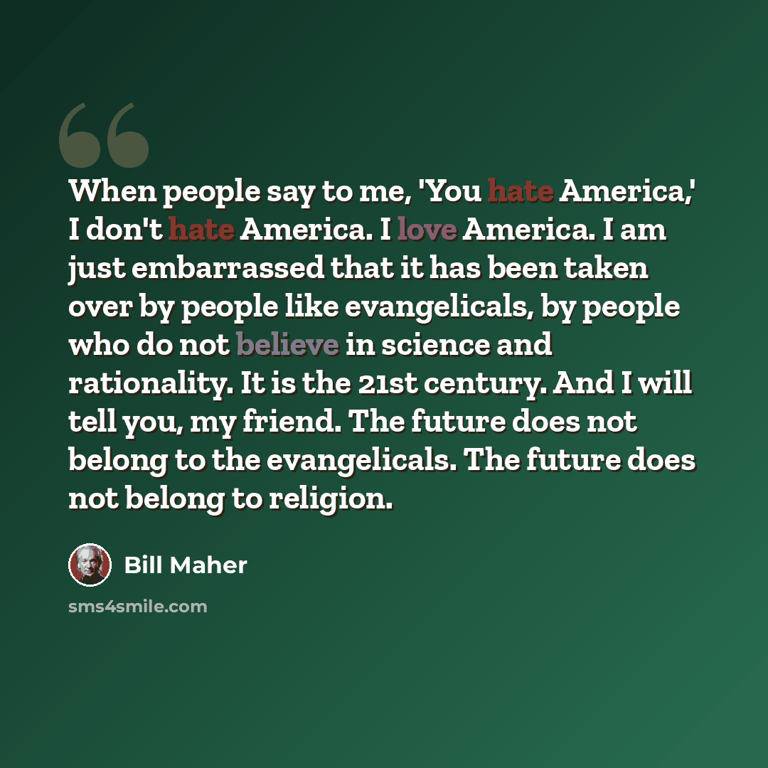 “When people say to me, 'You hate America,' I don't hate America. I love America. I am just embarrassed that it has been taken over by people like evangelicals, by people who do not believe in science and rationality. It is the 21st century. And I will tell you, my friend. The future does not…” quote by Bill Maher