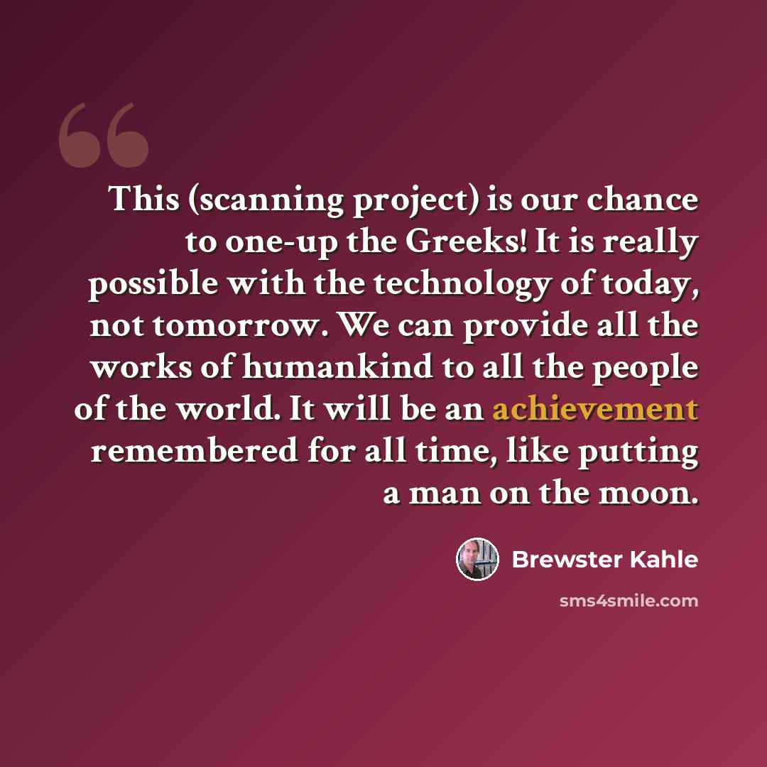“This (scanning project) is our chance to one-up the Greeks! It is really possible with the technology of today, not tomorrow. We can provide all the works of humankind to all the people of the world. It will be an achievement remembered for all time, like putting a man on the moon.” quote by Brewster Kahle
