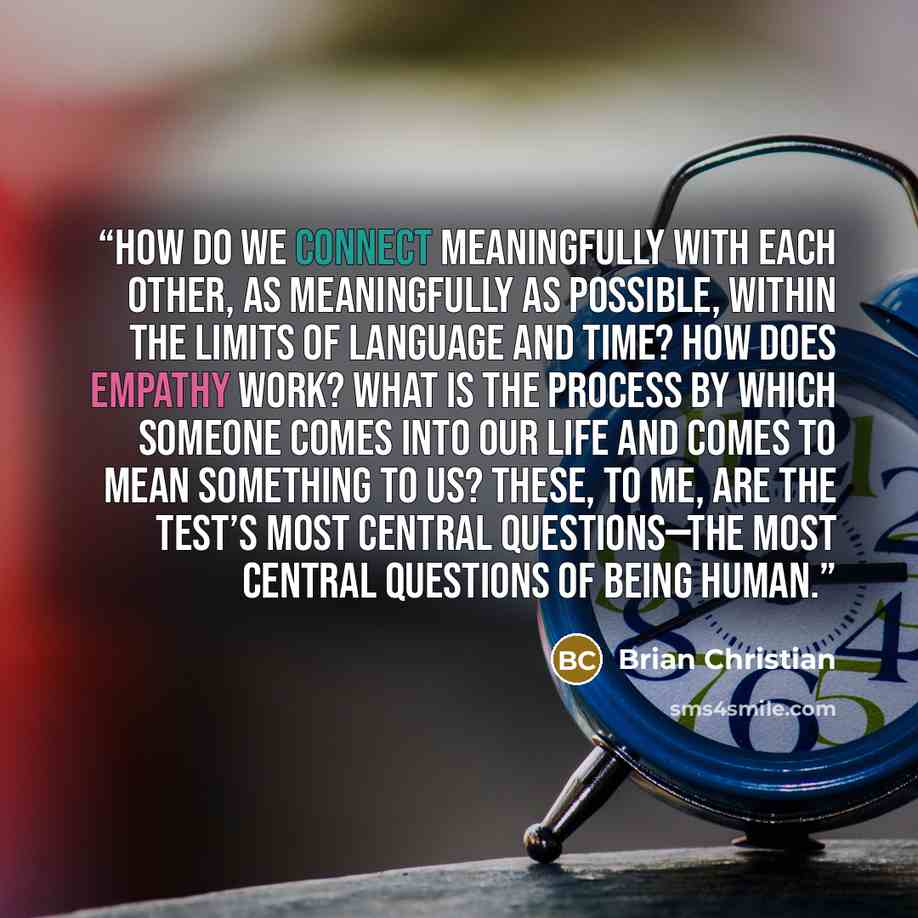 “How do we connect meaningfully with each other, as meaningfully as possible, within the limits of language and time? How does empathy work? What is the process by which someone comes into our life and comes to mean something to us? These, to me, are the test’s most central questions—the most…” quote by Brian Christian