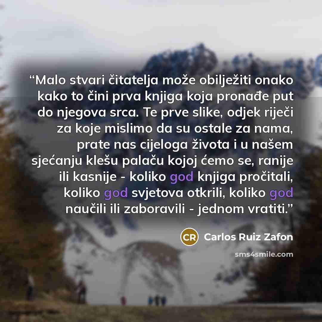 “Malo stvari čitatelja može obilježiti onako kako to čini prva knjiga koja pronađe put do njegova srca. Te prve slike, odjek riječi za koje mislimo da su ostale za nama, prate nas cijeloga života i u našem sjećanju klešu palaču kojoj ćemo se, ranije ili kasnije - koliko god knjiga pročitali, koliko…” quote by Carlos Ruiz Zafón