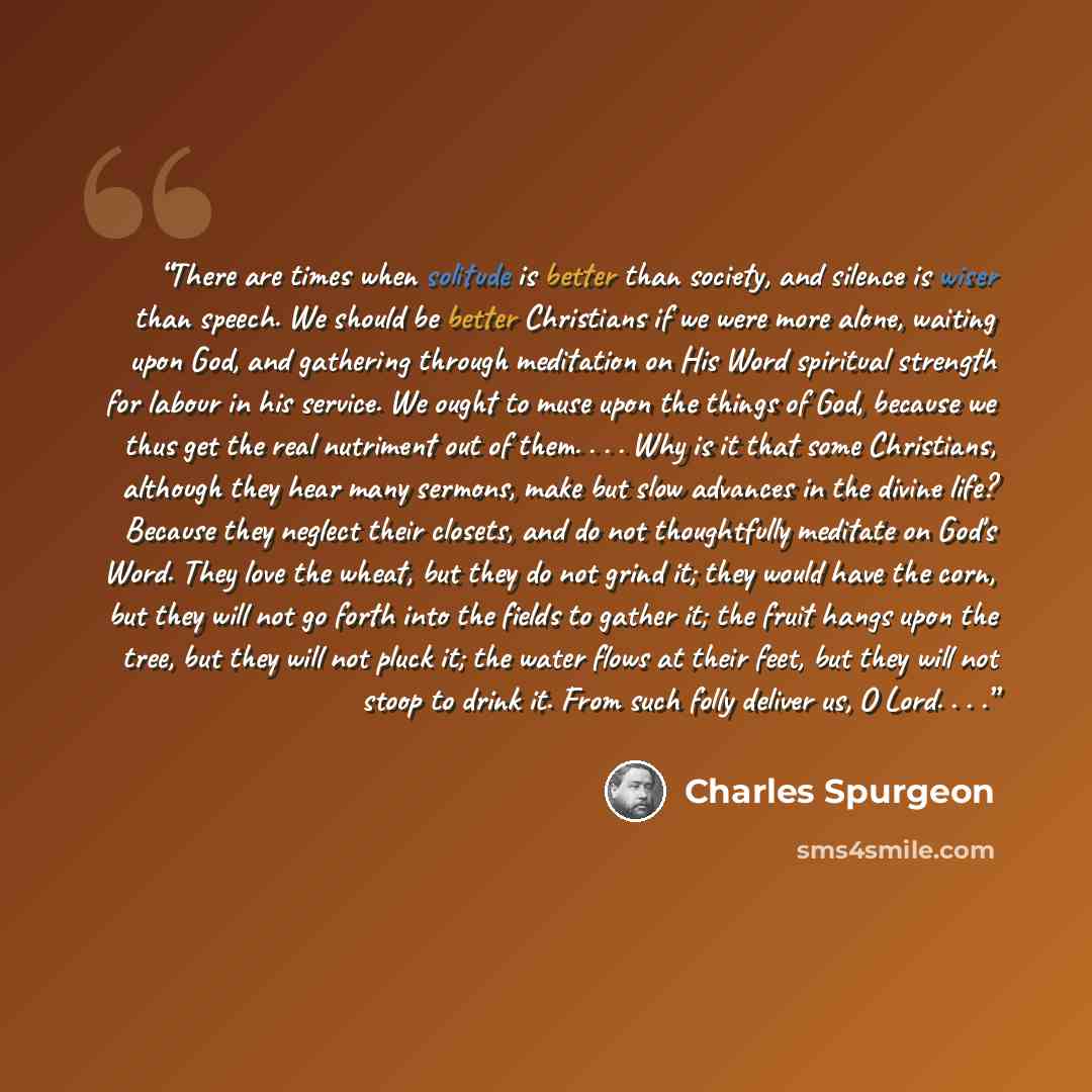 “There are times when solitude is better than society, and silence is wiser than speech. We should be better Christians if we were more alone, waiting upon God, and gathering through meditation on His Word spiritual strength for labour in his service. We ought to muse upon the things of God…” quote by Charles Spurgeon