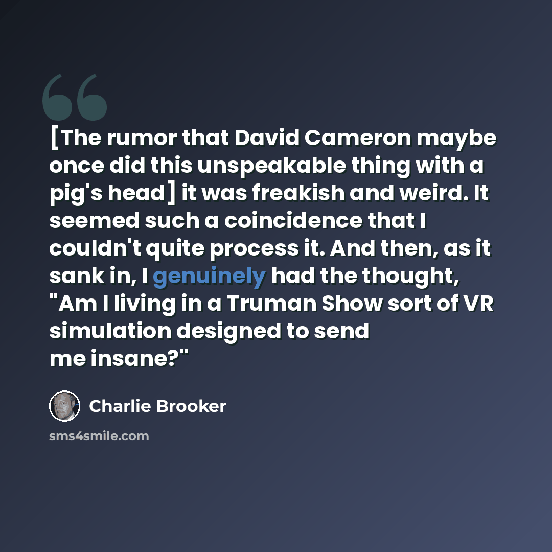 “[The rumor that David Cameron maybe once did this unspeakable thing with a pig's head] it was freakish and weird. It seemed such a coincidence that I couldn't quite process it. And then, as it sank in, I genuinely had the thought, "Am I living in a Truman Show sort of VR simulation designed to…” quote by Charlie Brooker