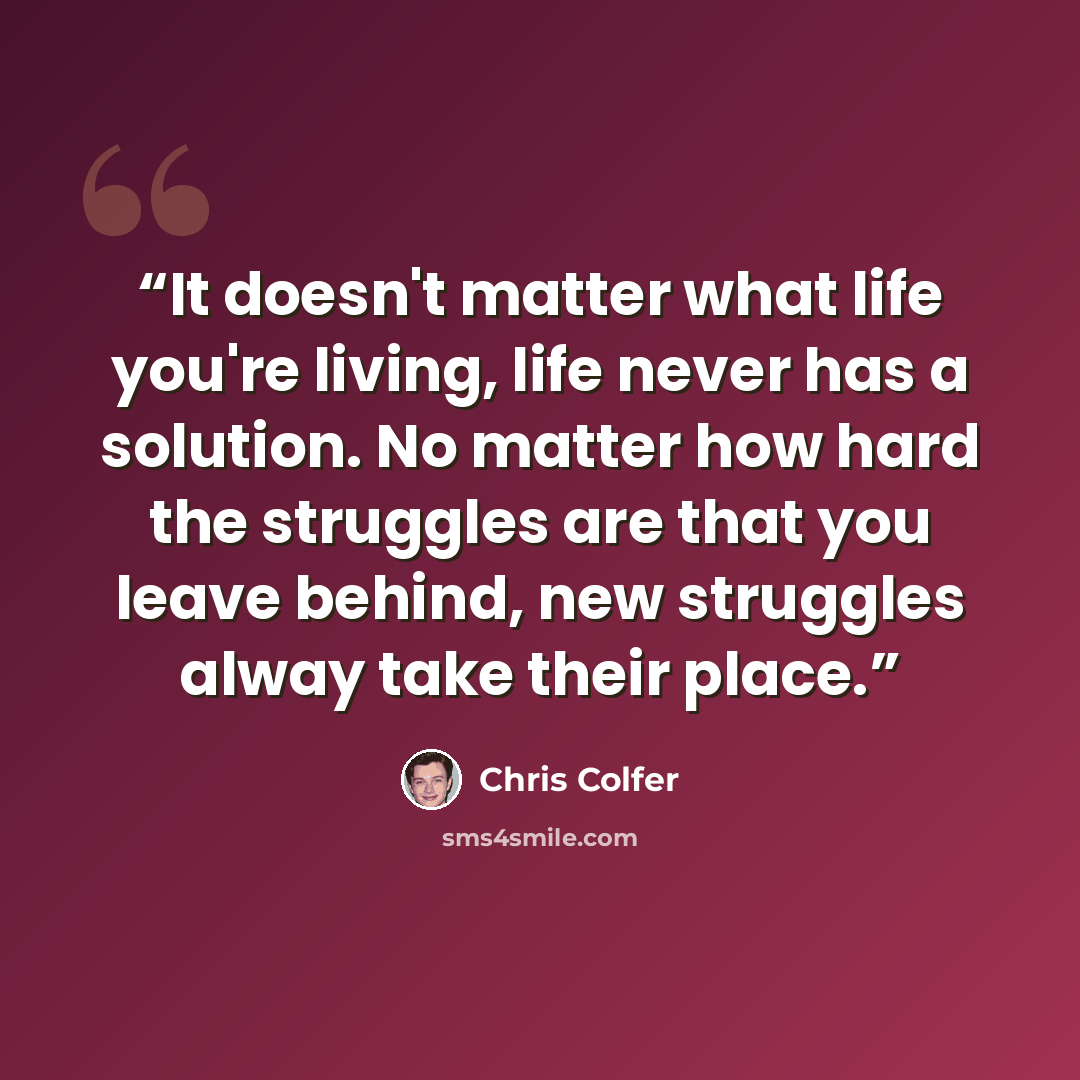 “It doesn't matter what life you're living, life never has a solution. No matter how hard the struggles are that you leave behind, new struggles alway take their place.” quote by Chris Colfer