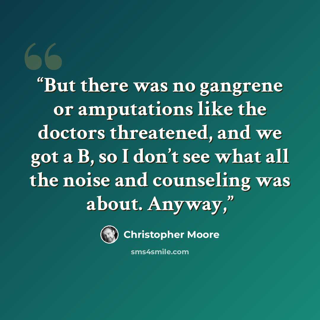 “But there was no gangrene or amputations like the doctors threatened, and we got a B, so I don’t see what all the noise and counseling was about. Anyway,” quote by Christopher Moore