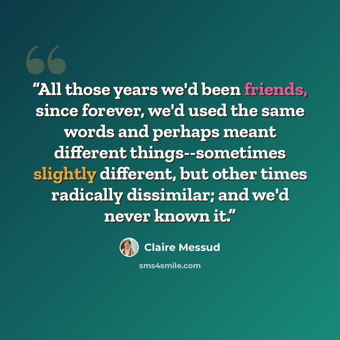 “All those years we'd been friends, since forever, we'd used the same words and perhaps meant different things--sometimes slightly different, but other times radically dissimilar; and we'd never known it.” quote by Claire Messud