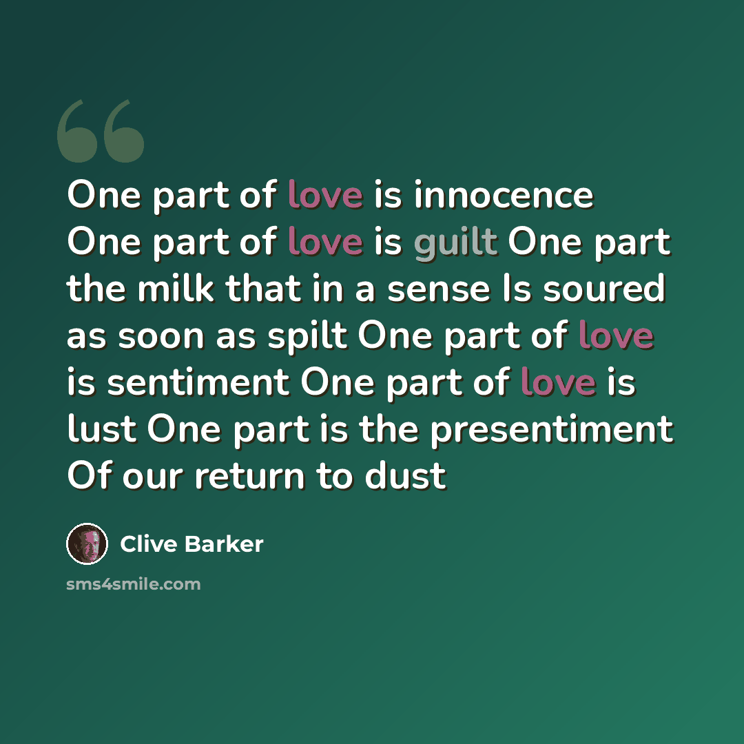 “One part of love is innocence One part of love is guilt One part the milk that in a sense Is soured as soon as spilt One part of love is sentiment One part of love is lust One part is the presentiment Of our return to dust” quote by Clive Barker