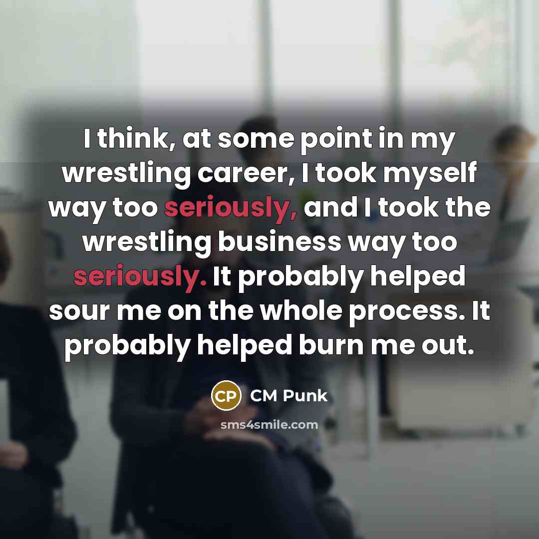 “I think, at some point in my wrestling career, I took myself way too seriously, and I took the wrestling business way too seriously. It probably helped sour me on the whole process. It probably helped burn me out.” quote by CM Punk