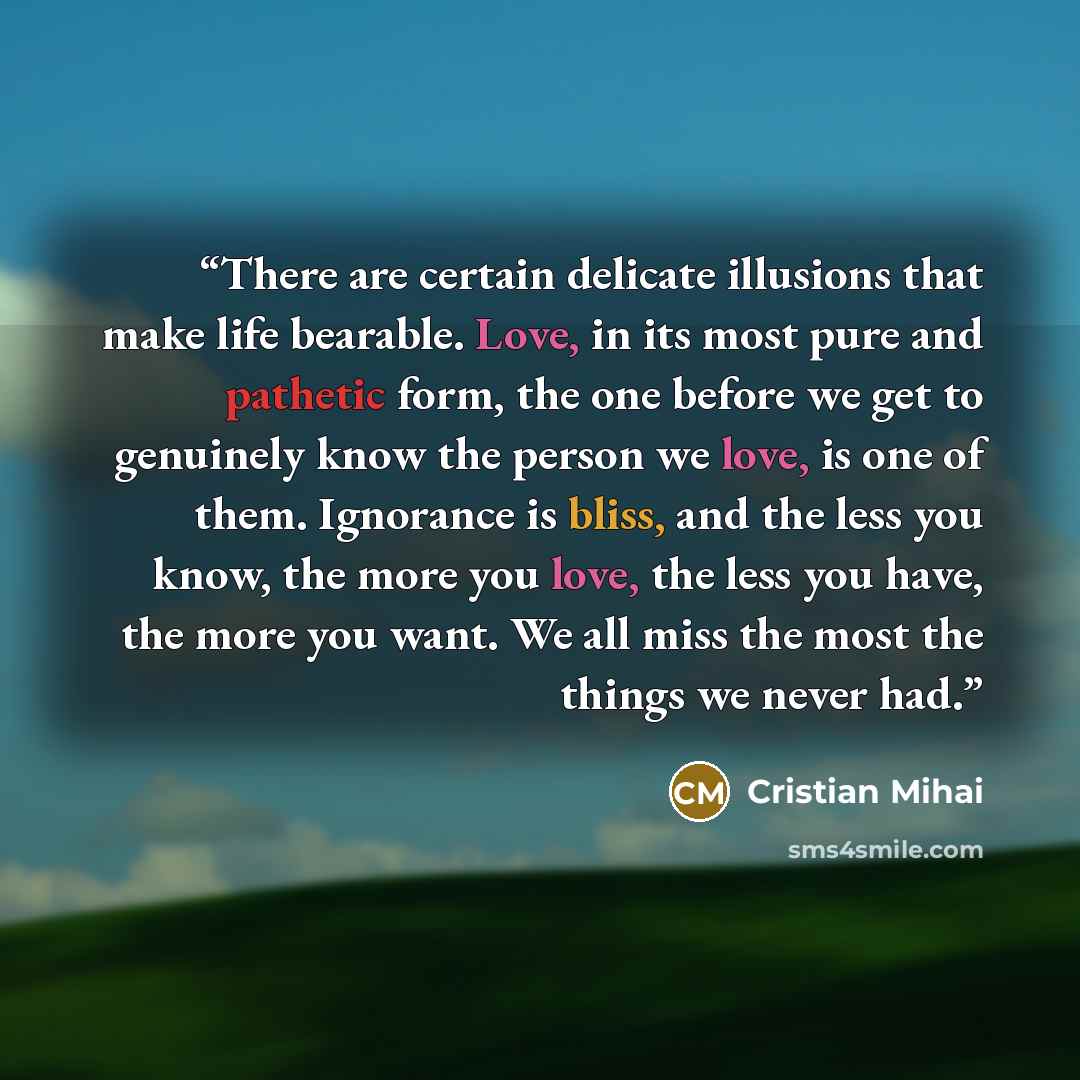 “There are certain delicate illusions that make life bearable. Love, in its most pure and pathetic form, the one before we get to genuinely know the person we love, is one of them. Ignorance is bliss, and the less you know, the more you love, the less you have, the more you want. We all miss the…” quote by Cristian Mihai