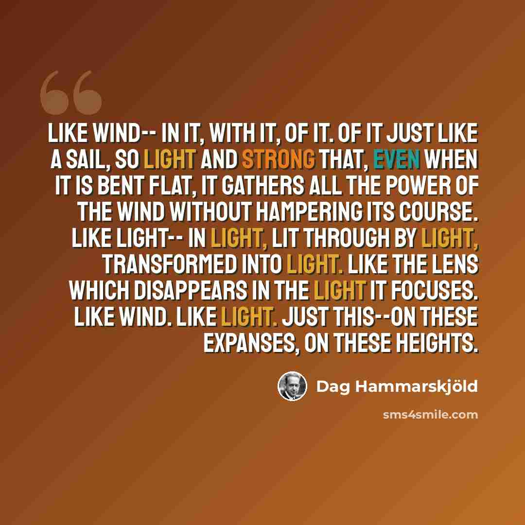 “Like wind-- In it, with it, of it. Of it just like a sail, so light and strong that, even when it is bent flat, it gathers all the power of the wind without hampering its course. Like light-- In light, lit through by light, transformed into light. Like the lens which disappears in the light it…” quote by Dag Hammarskjold